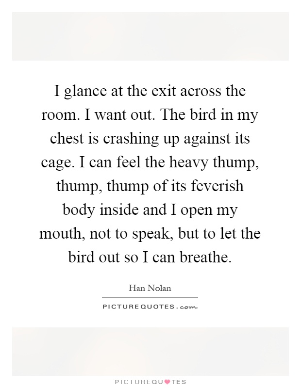 I glance at the exit across the room. I want out. The bird in my chest is crashing up against its cage. I can feel the heavy thump, thump, thump of its feverish body inside and I open my mouth, not to speak, but to let the bird out so I can breathe Picture Quote #1