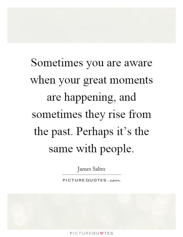 Sometimes you are aware when your great moments are happening, and sometimes they rise from the past. Perhaps it's the same with people Picture Quote #1
