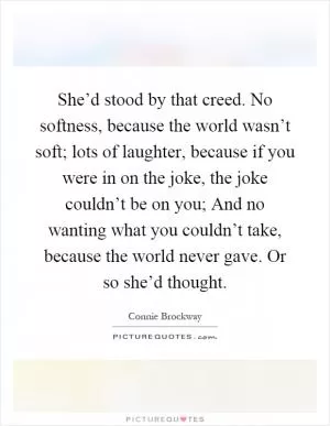 She’d stood by that creed. No softness, because the world wasn’t soft; lots of laughter, because if you were in on the joke, the joke couldn’t be on you; And no wanting what you couldn’t take, because the world never gave. Or so she’d thought Picture Quote #1