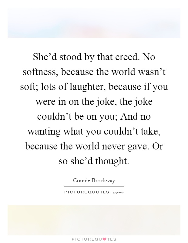 She'd stood by that creed. No softness, because the world wasn't soft; lots of laughter, because if you were in on the joke, the joke couldn't be on you; And no wanting what you couldn't take, because the world never gave. Or so she'd thought Picture Quote #1