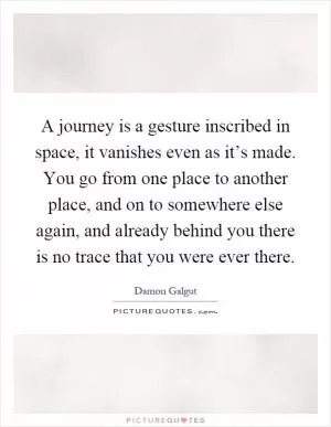 A journey is a gesture inscribed in space, it vanishes even as it’s made. You go from one place to another place, and on to somewhere else again, and already behind you there is no trace that you were ever there Picture Quote #1