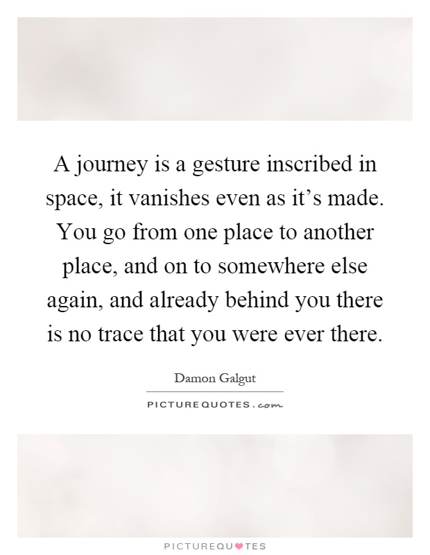 A journey is a gesture inscribed in space, it vanishes even as it's made. You go from one place to another place, and on to somewhere else again, and already behind you there is no trace that you were ever there Picture Quote #1