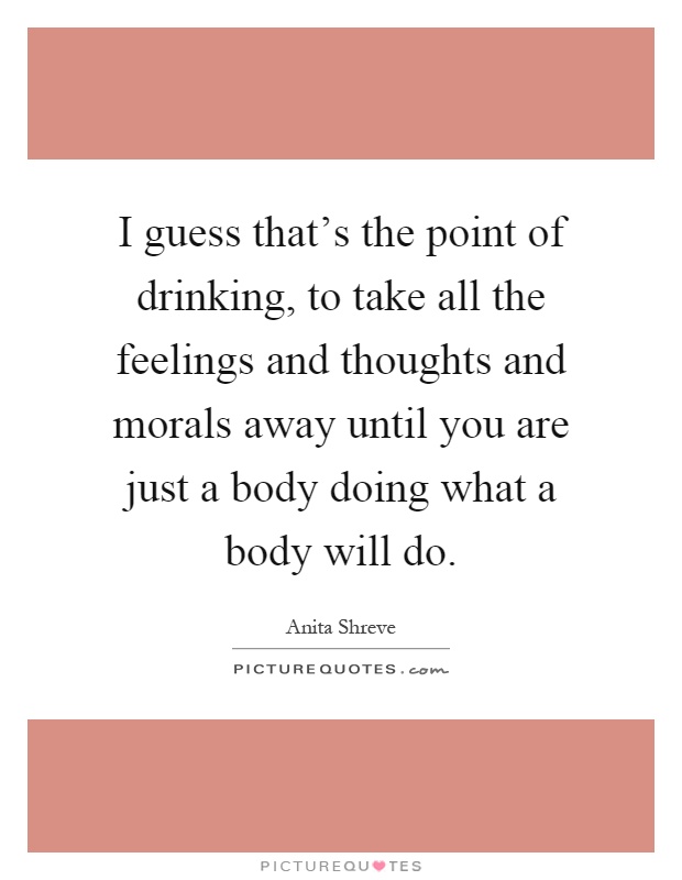 I guess that's the point of drinking, to take all the feelings and thoughts and morals away until you are just a body doing what a body will do Picture Quote #1