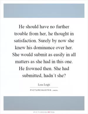 He should have no further trouble from her, he thought in satisfaction. Surely by now she knew his dominance over her. She would submit as easily in all matters as she had in this one. He frowned then. She had submitted, hadn´t she? Picture Quote #1
