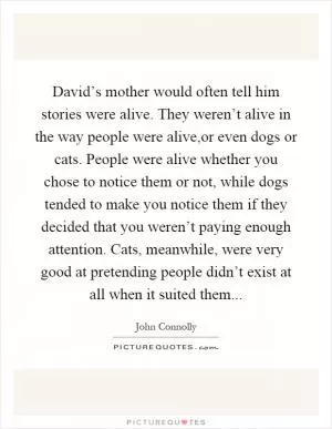 David’s mother would often tell him stories were alive. They weren’t alive in the way people were alive,or even dogs or cats. People were alive whether you chose to notice them or not, while dogs tended to make you notice them if they decided that you weren’t paying enough attention. Cats, meanwhile, were very good at pretending people didn’t exist at all when it suited them Picture Quote #1