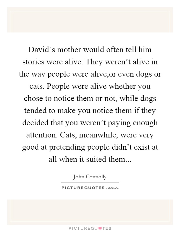 David's mother would often tell him stories were alive. They weren't alive in the way people were alive,or even dogs or cats. People were alive whether you chose to notice them or not, while dogs tended to make you notice them if they decided that you weren't paying enough attention. Cats, meanwhile, were very good at pretending people didn't exist at all when it suited them Picture Quote #1