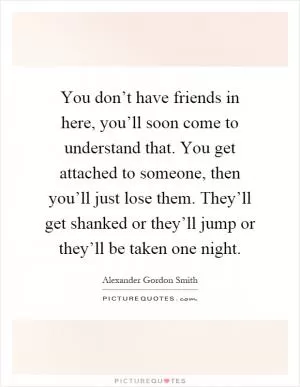 You don’t have friends in here, you’ll soon come to understand that. You get attached to someone, then you’ll just lose them. They’ll get shanked or they’ll jump or they’ll be taken one night Picture Quote #1