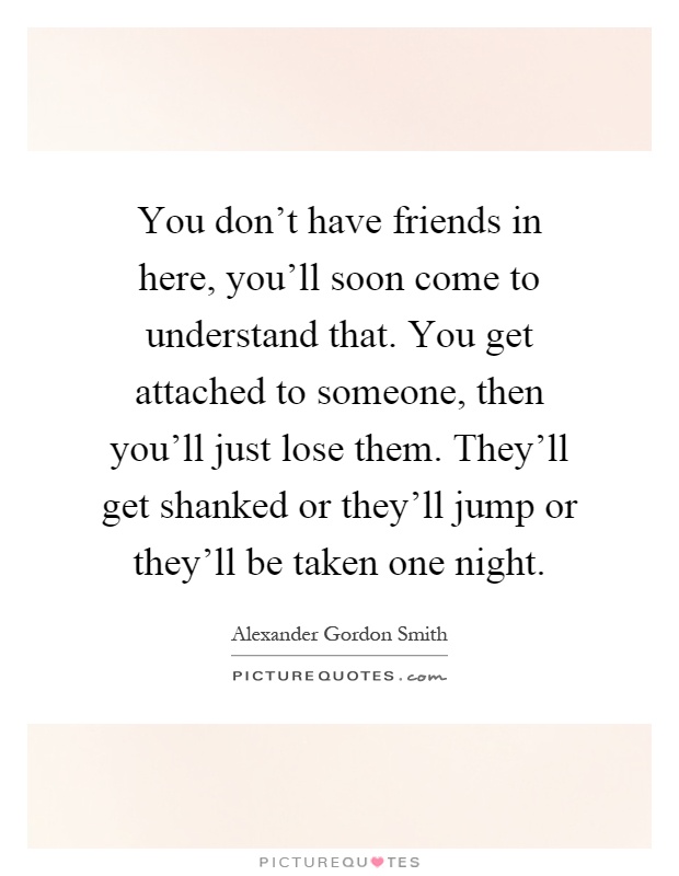 You don't have friends in here, you'll soon come to understand that. You get attached to someone, then you'll just lose them. They'll get shanked or they'll jump or they'll be taken one night Picture Quote #1