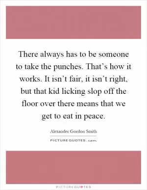There always has to be someone to take the punches. That’s how it works. It isn’t fair, it isn’t right, but that kid licking slop off the floor over there means that we get to eat in peace Picture Quote #1