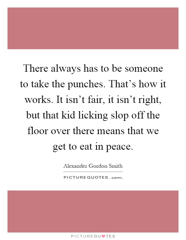 There always has to be someone to take the punches. That's how it works. It isn't fair, it isn't right, but that kid licking slop off the floor over there means that we get to eat in peace Picture Quote #1