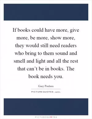 If books could have more, give more, be more, show more, they would still need readers who bring to them sound and smell and light and all the rest that can’t be in books. The book needs you Picture Quote #1