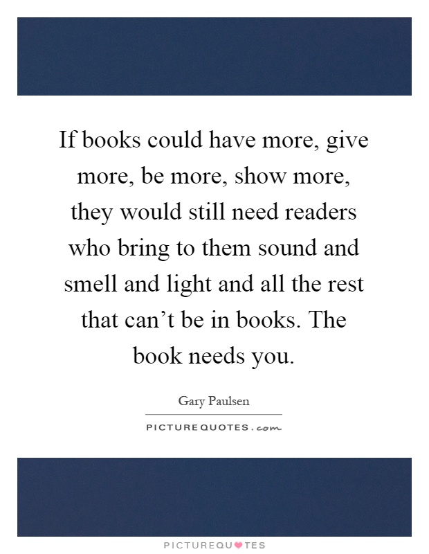 If books could have more, give more, be more, show more, they would still need readers who bring to them sound and smell and light and all the rest that can't be in books. The book needs you Picture Quote #1