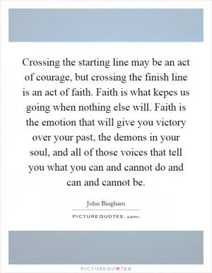 Crossing the starting line may be an act of courage, but crossing the finish line is an act of faith. Faith is what kepes us going when nothing else will. Faith is the emotion that will give you victory over your past, the demons in your soul, and all of those voices that tell you what you can and cannot do and can and cannot be Picture Quote #1