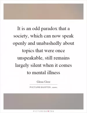 It is an odd paradox that a society, which can now speak openly and unabashedly about topics that were once unspeakable, still remains largely silent when it comes to mental illness Picture Quote #1