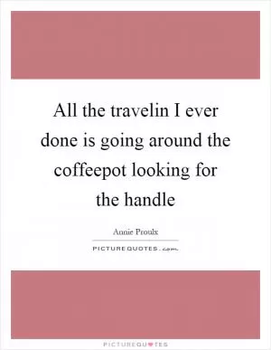 All the travelin I ever done is going around the coffeepot looking for the handle Picture Quote #1