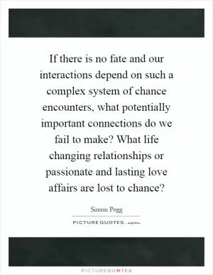 If there is no fate and our interactions depend on such a complex system of chance encounters, what potentially important connections do we fail to make? What life changing relationships or passionate and lasting love affairs are lost to chance? Picture Quote #1