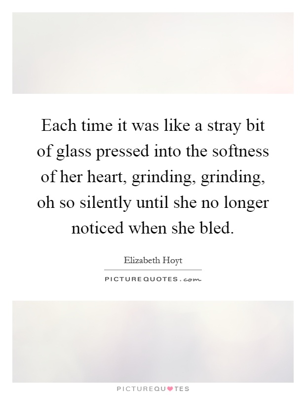 Each time it was like a stray bit of glass pressed into the softness of her heart, grinding, grinding, oh so silently until she no longer noticed when she bled Picture Quote #1