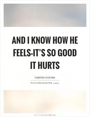 And I know how he feels–it’s so good it hurts Picture Quote #1