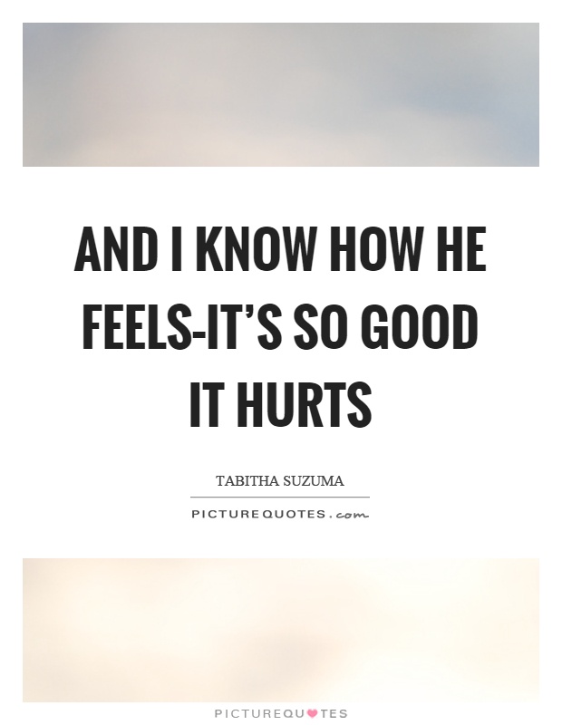 And I know how he feels–it's so good it hurts Picture Quote #1