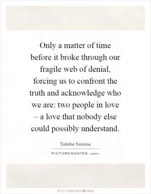 Only a matter of time before it broke through our fragile web of denial, forcing us to confront the truth and acknowledge who we are: two people in love – a love that nobody else could possibly understand Picture Quote #1