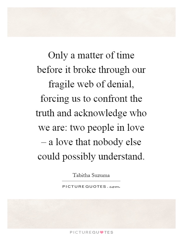 Only a matter of time before it broke through our fragile web of denial, forcing us to confront the truth and acknowledge who we are: two people in love – a love that nobody else could possibly understand Picture Quote #1