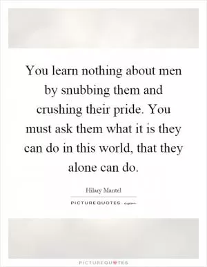 You learn nothing about men by snubbing them and crushing their pride. You must ask them what it is they can do in this world, that they alone can do Picture Quote #1