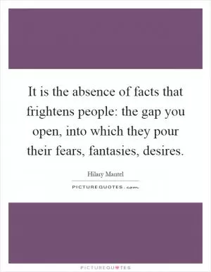 It is the absence of facts that frightens people: the gap you open, into which they pour their fears, fantasies, desires Picture Quote #1