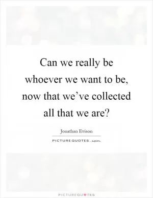 Can we really be whoever we want to be, now that we’ve collected all that we are? Picture Quote #1