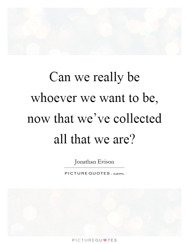 Can we really be whoever we want to be, now that we've collected all that we are? Picture Quote #1