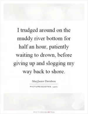 I trudged around on the muddy river bottom for half an hour, patiently waiting to drown, before giving up and slogging my way back to shore Picture Quote #1