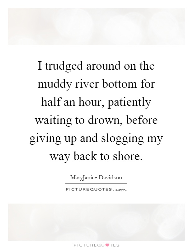 I trudged around on the muddy river bottom for half an hour, patiently waiting to drown, before giving up and slogging my way back to shore Picture Quote #1