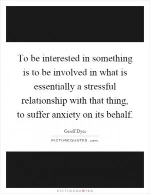 To be interested in something is to be involved in what is essentially a stressful relationship with that thing, to suffer anxiety on its behalf Picture Quote #1