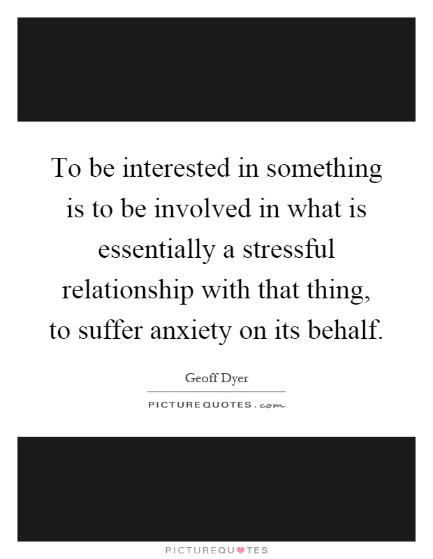To be interested in something is to be involved in what is essentially a stressful relationship with that thing, to suffer anxiety on its behalf Picture Quote #1