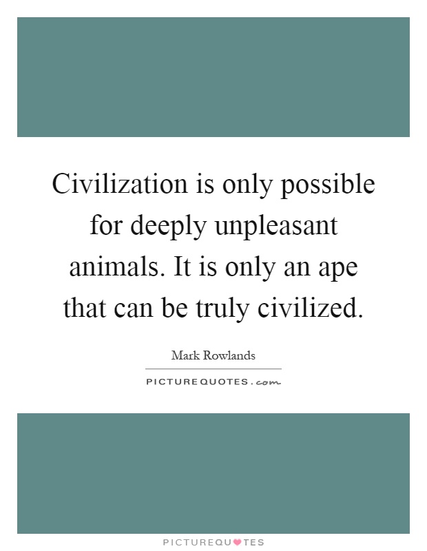 Civilization is only possible for deeply unpleasant animals. It is only an ape that can be truly civilized Picture Quote #1