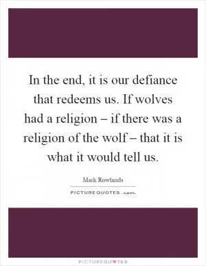 In the end, it is our defiance that redeems us. If wolves had a religion – if there was a religion of the wolf – that it is what it would tell us Picture Quote #1