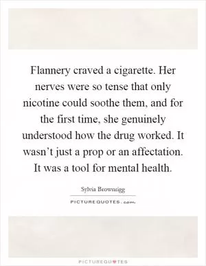 Flannery craved a cigarette. Her nerves were so tense that only nicotine could soothe them, and for the first time, she genuinely understood how the drug worked. It wasn’t just a prop or an affectation. It was a tool for mental health Picture Quote #1