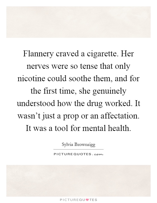 Flannery craved a cigarette. Her nerves were so tense that only nicotine could soothe them, and for the first time, she genuinely understood how the drug worked. It wasn't just a prop or an affectation. It was a tool for mental health Picture Quote #1