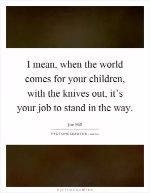 I mean, when the world comes for your children, with the knives out, it’s your job to stand in the way Picture Quote #1