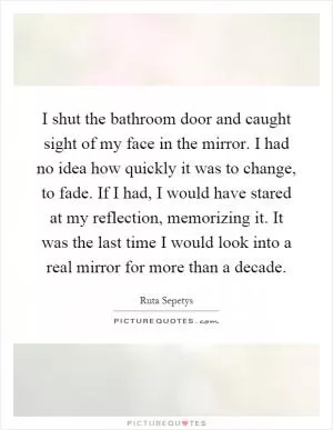 I shut the bathroom door and caught sight of my face in the mirror. I had no idea how quickly it was to change, to fade. If I had, I would have stared at my reflection, memorizing it. It was the last time I would look into a real mirror for more than a decade Picture Quote #1