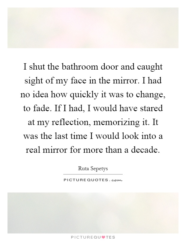 I shut the bathroom door and caught sight of my face in the mirror. I had no idea how quickly it was to change, to fade. If I had, I would have stared at my reflection, memorizing it. It was the last time I would look into a real mirror for more than a decade Picture Quote #1