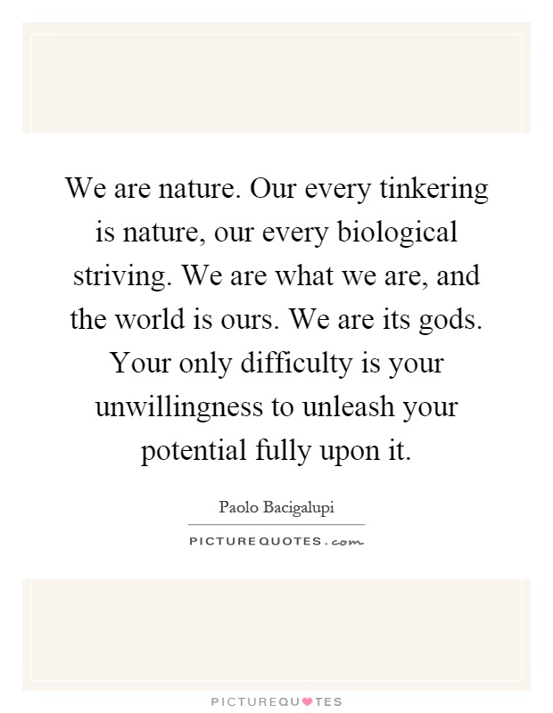 We are nature. Our every tinkering is nature, our every biological striving. We are what we are, and the world is ours. We are its gods. Your only difficulty is your unwillingness to unleash your potential fully upon it Picture Quote #1