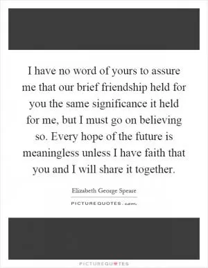 I have no word of yours to assure me that our brief friendship held for you the same significance it held for me, but I must go on believing so. Every hope of the future is meaningless unless I have faith that you and I will share it together Picture Quote #1