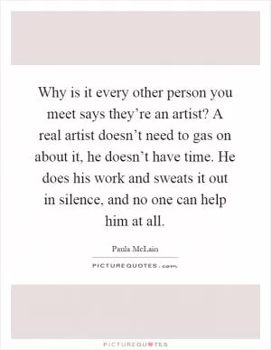 Why is it every other person you meet says they’re an artist? A real artist doesn’t need to gas on about it, he doesn’t have time. He does his work and sweats it out in silence, and no one can help him at all Picture Quote #1