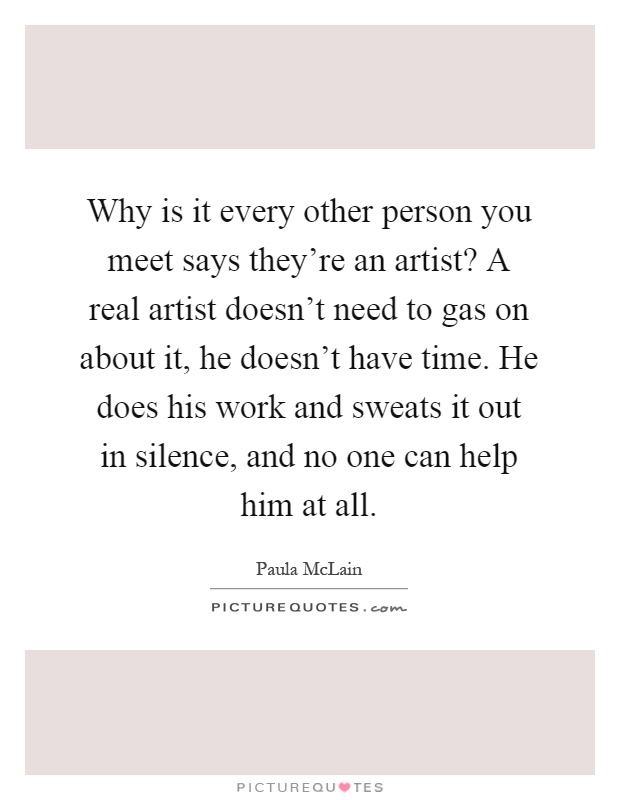 Why is it every other person you meet says they're an artist? A real artist doesn't need to gas on about it, he doesn't have time. He does his work and sweats it out in silence, and no one can help him at all Picture Quote #1
