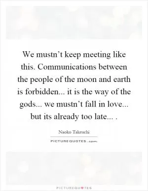 We mustn’t keep meeting like this. Communications between the people of the moon and earth is forbidden... it is the way of the gods... we mustn’t fall in love... but its already too late Picture Quote #1