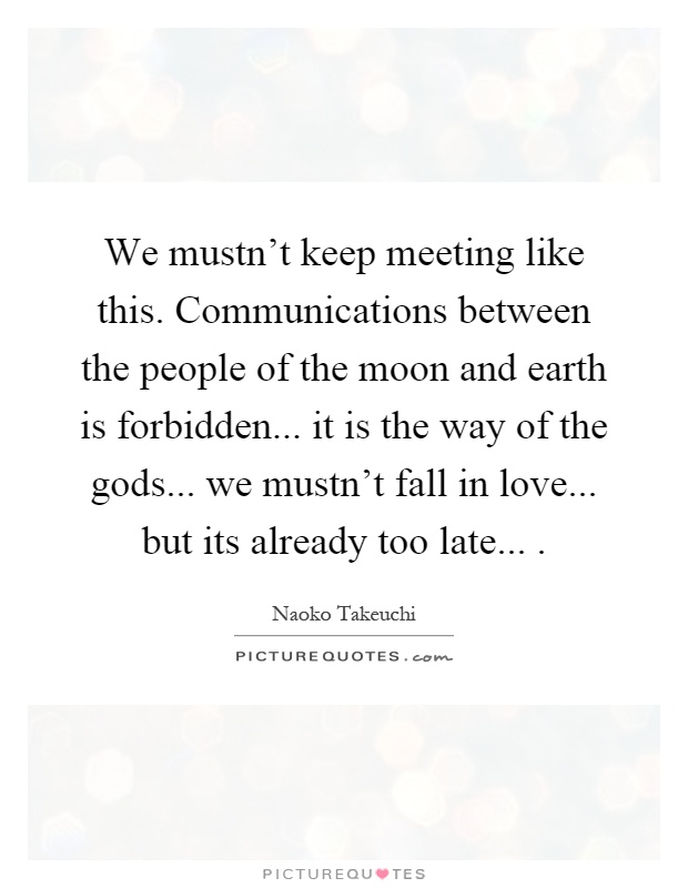 We mustn't keep meeting like this. Communications between the people of the moon and earth is forbidden... it is the way of the gods... we mustn't fall in love... but its already too late Picture Quote #1
