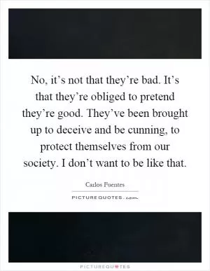 No, it’s not that they’re bad. It’s that they’re obliged to pretend they’re good. They’ve been brought up to deceive and be cunning, to protect themselves from our society. I don’t want to be like that Picture Quote #1