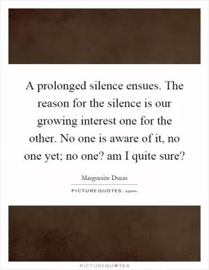 A prolonged silence ensues. The reason for the silence is our growing interest one for the other. No one is aware of it, no one yet; no one? am I quite sure? Picture Quote #1