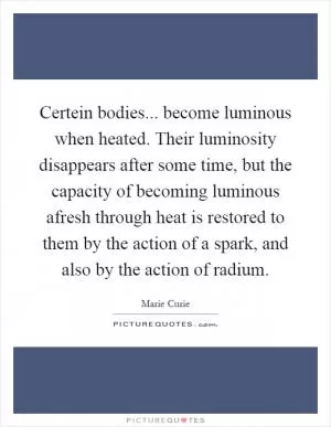 Certein bodies... become luminous when heated. Their luminosity disappears after some time, but the capacity of becoming luminous afresh through heat is restored to them by the action of a spark, and also by the action of radium Picture Quote #1