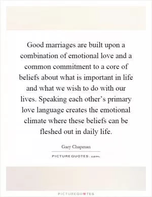 Good marriages are built upon a combination of emotional love and a common commitment to a core of beliefs about what is important in life and what we wish to do with our lives. Speaking each other’s primary love language creates the emotional climate where these beliefs can be fleshed out in daily life Picture Quote #1
